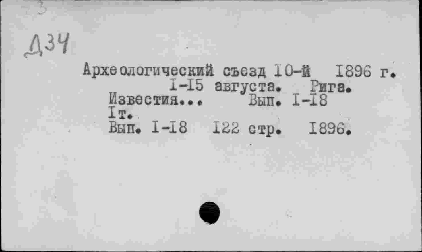 ﻿Д37
Археологический съезд 10-й 1896 г. 1-І 5 августа. Рига.
Известия... Вып. I-I8 1т.
Вып. 1-І8	122 стр. 1896.